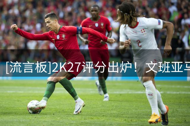 [流言板]2K27评分出炉！文班亚马约基奇亚历山大并列97